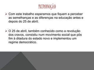 INTRODUÇÃO 
 Com este trabalho esperamos que fiquem a perceber 
as semelhanças e as diferenças na educação antes e 
depois do 25 de abril; 
 O 25 de abril, também conhecido como a revolução 
dos cravos, consistiu num movimento social que pôs 
fim à ditadura do estado novo e implementou um 
regime democrático. 
 