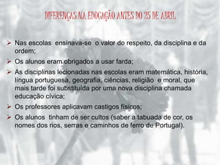 DIFERENÇAS NA EDUCAÇÃO ANTES DO 25 DE ABRIL 
 Nas escolas ensinava-se o valor do respeito, da disciplina e da 
ordem; 
 Os alunos eram obrigados a usar farda; 
 As disciplinas lecionadas nas escolas eram matemática, história, 
língua portuguesa, geografia, ciências, religião e moral, que 
mais tarde foi substituída por uma nova disciplina chamada 
educação cívica; 
 Os professores aplicavam castigos físicos; 
 Os alunos tinham de ser cultos (saber a tabuada de cor, os 
nomes dos rios, serras e caminhos de ferro de Portugal). 
 