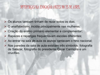 DIFERENÇAS NA EDUCAÇÃO ANTES DO 25 DE ABRIL 
 Os alunos também tinham de rezar todos os dias. 
 O analfabetismo incidia principalmente nas mulheres; 
 Criação do ensino primário elementar e complementar; 
 Rapazes e raparigas frequentavam escolas diferentes; 
 Ao entrar na sala de aula os alunos cantavam o hino nacional; 
 Nas paredes da sala de aula existiam três símbolos: fotografia 
de Salazar, fotografia do presidente Óscar Carmona e um 
crucifixo. 
 