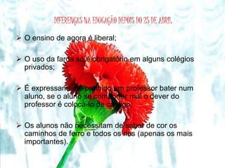 DIFERENÇAS NA EDUCAÇÃO DEPOIS DO 25 DE ABRIL 
 O ensino de agora é liberal; 
 O uso da farda só é obrigatório em alguns colégios 
privados; 
 É expressamente proibido um professor bater num 
aluno, se o aluno se comportar mal o dever do 
professor é colocá-lo de castigo; 
 Os alunos não necessitam de saber de cor os 
caminhos de ferro e todos os rios (apenas os mais 
importantes). 
 