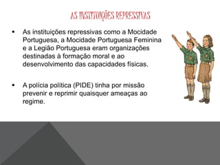 AS INSTITUIÇÕES REPRESSIVAS 
 As instituições repressivas como a Mocidade 
Portuguesa, a Mocidade Portuguesa Feminina 
e a Legião Portuguesa eram organizações 
destinadas à formação moral e ao 
desenvolvimento das capacidades físicas. 
 A polícia política (PIDE) tinha por missão 
prevenir e reprimir quaisquer ameaças ao 
regime. 
 