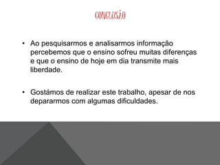 CONCLUSÃO 
• Ao pesquisarmos e analisarmos informação 
percebemos que o ensino sofreu muitas diferenças 
e que o ensino de hoje em dia transmite mais 
liberdade. 
• Gostámos de realizar este trabalho, apesar de nos 
depararmos com algumas dificuldades. 
 