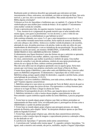 Realmente pode ser doloroso descobrir que pensando que estávamos servindo
inocentemente a Deus, estávamos, em realidade, servindo ao inimigo de Deus. Isto seria
terrível; e, por isso, deve ser motivo de séria análise. Mas aonde encontrar luz? Tem a
Bíblia alguma orientação?
Voltemos ao livro de Apocalipse e lembremos que, no capítulo 12, a Igreja de Deus é
simbolizada por uma mulher pura vestida de branco. Já no capítulo 17 encontramos
outra mulher vestida de vermelho.
O anjo a apresenta para João, da seguinte maneira: Leiamos Apocalipse 17, 1 e 2:
“…Vem, mostrar-te-ei o julgamento da grande meretriz que se acha sentada sobre
muitas águas, com quem se prostituíram /-os reis da terra; e, com o vinho de sua
devassidão, foi que se embebedaram os que habitam na terra”.
João continua relatando, nos versos 3 a 5, que o anjo transportou-o a um deserto e viu
“…uma mulher montada numa besta escarlate, besta repleta de nomes de blasfêmia,
com sete cabeças e dez chifres. Achava-se a mulher vestida de púrpura e de escarlata,
adornada de ouro, de pedras preciosas e de pérolas, tendo na mão um cálice de ouro
transbordante de abominações e com as imundícias da sua prostituição. Na sua fronte,
achava-se escrito um nome, um mistério: BABILÔNIA, A GRANDE, A MÃE DAS
MERETRIZES E DAS ABOMINAÇÕES DA TERRA”.
Evidentemente essa figura feminina é uma das formas em que o anticristo se apresenta.
Mas a quem simboliza esta mulher, adúltera, cujo nome é Babilônia?
Já vimos, anteriormente, que mulher na profecia é símbolo de igreja. Esta mulher
vestida de vermelho é sem dúvida nenhuma, símbolo de uma igreja prostituída que
deixou de ser a Igreja de Deus, embora continue pretendendo sê-la.
Mas não seria sábio usar de arrogância apontando essa ou aquela igreja. Seria mais
sensato que você tirasse suas próprias conclusões sem forçar a Palavra de Deus.
O nome dessa Igreja é Babilônia e, para saber onde está Babilônia hoje, é preciso saber
quem era Babilônia antigamente. Evidentemente o Apocalipse não se refere mais à
Babilônia antiga, porque aquela cidade foi destruída e, segundo o profeta Isaías, jamais
seria habitada de novo(Isaías 13:19-21).
Apocalipse é um livro simbólico e Babilônia, com toda certeza, simboliza algo. Mas, o
quê? Vejamos algumas características:
1. Babilônia antiga teve suas raízes na construção da Torre de Babel, através da qual os
homens tentaram escapar dos juízos divinos. Ela representava o esforço humano para
colocar-se no lugar de Deus e chegar às alturas da Terra.
2. Babilônia foi perseguidora do povo de Deus, que naquela época era Israel.
3. Babilônia introduziu o culto a muitos deuses pagãos, especialmente ao deus sol.
Para entender a quem simboliza aquela mulher de nome Babilônia, é preciso perguntar-
se:
1. Existe hoje no mundo algum grupo religioso cujo líder ou líderes pretendam ser
representantes de Deus nesta Terra, reivindicando para si, prerrogativas divinas como a
infalibilidade e o poder de perdoar pecados?
2. Existe hoje no mundo algum grupo religioso que perseguiu pessoas, em algum
período da História, pelo simples “delito” de desejarem obedecer apenas ao que Deus
pedia na Sagrada Escritura?
3. Existe hoje, algum grupo religioso que, além das duas características anteriores,
promova o culto a muitos tipos de imagens e especialmente promova a adoração a Deus,
no dia dedicado ao sol?
E a profecia de Apocalipse 17 apresenta ainda outras características:
1. A prostituta está “sentada sobre muitas águas”. E, segundo o próprio Apocalipse, “As
águas, onde a meretriz está sentada, são povos, multidões, nações e línguas”(Apocalipse
 