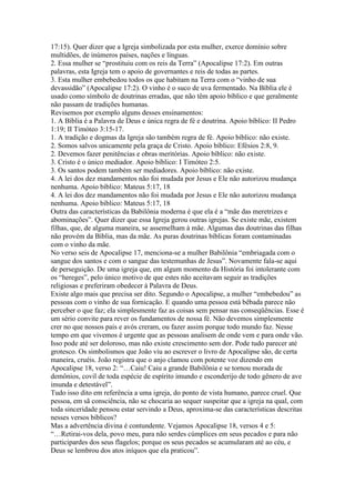 17:15). Quer dizer que a Igreja simbolizada por esta mulher, exerce domínio sobre
multidões, de inúmeros países, nações e línguas.
2. Essa mulher se “prostituiu com os reis da Terra” (Apocalipse 17:2). Em outras
palavras, esta Igreja tem o apoio de governantes e reis de todas as partes.
3. Esta mulher embebedou todos os que habitam na Terra com o “vinho de sua
devassidão” (Apocalipse 17:2). O vinho é o suco de uva fermentado. Na Bíblia ele é
usado como símbolo de doutrinas erradas, que não têm apoio bíblico e que geralmente
não passam de tradições humanas.
Revisemos por exemplo alguns desses ensinamentos:
1. A Bíblia é a Palavra de Deus e única regra de fé e doutrina. Apoio bíblico: II Pedro
1:19; II Timóteo 3:15-17.
1. A tradição e dogmas da Igreja são também regra de fé. Apoio bíblico: não existe.
2. Somos salvos unicamente pela graça de Cristo. Apoio bíblico: Efésios 2:8, 9.
2. Devemos fazer penitências e obras meritórias. Apoio bíblico: não existe.
3. Cristo é o único mediador. Apoio bíblico: I Timóteo 2:5.
3. Os santos podem também ser mediadores. Apoio bíblico: não existe.
4. A lei dos dez mandamentos não foi mudada por Jesus e Ele não autorizou mudança
nenhuma. Apoio bíblico: Mateus 5:17, 18
4. A lei dos dez mandamentos não foi mudada por Jesus e Ele não autorizou mudança
nenhuma. Apoio bíblico: Mateus 5:17, 18
Outra das características da Babilônia moderna é que ela é a “mãe das meretrizes e
abominações”. Quer dizer que essa Igreja gerou outras igrejas. Se existe mãe, existem
filhas, que, de alguma maneira, se assemelham à mãe. Algumas das doutrinas das filhas
não provém da Bíblia, mas da mãe. As puras doutrinas bíblicas foram contaminadas
com o vinho da mãe.
No verso seis de Apocalipse 17, menciona-se a mulher Babilônia “embriagada com o
sangue dos santos e com o sangue das testemunhas de Jesus”. Novamente fala-se aqui
de perseguição. De uma igreja que, em algum momento da História foi intolerante com
os “hereges”, pelo único motivo de que estes não aceitavam seguir as tradições
religiosas e preferiram obedecer à Palavra de Deus.
Existe algo mais que precisa ser dito. Segundo o Apocalipse, a mulher “embebedou” as
pessoas com o vinho de sua fornicação. E quando uma pessoa está bêbada parece não
perceber o que faz; ela simplesmente faz as coisas sem pensar nas conseqüências. Esse é
um sério convite para rever os fundamentos de nossa fé. Não devemos simplesmente
crer no que nossos pais e avós creram, ou fazer assim porque todo mundo faz. Nesse
tempo em que vivemos é urgente que as pessoas analisem de onde vem e para onde vão.
Isso pode até ser doloroso, mas não existe crescimento sem dor. Pode tudo parecer até
grotesco. Os simbolismos que João viu ao escrever o livro de Apocalipse são, de certa
maneira, cruéis. João registra que o anjo clamou com potente voz dizendo em
Apocalipse 18, verso 2: “…Caiu! Caiu a grande Babilônia e se tornou morada de
demônios, covil de toda espécie de espírito imundo e esconderijo de todo gênero de ave
imunda e detestável”.
Tudo isso dito em referência a uma igreja, do ponto de vista humano, parece cruel. Que
pessoa, em sã consciência, não se chocaria ao sequer suspeitar que a igreja na qual, com
toda sinceridade pensou estar servindo a Deus, aproxima-se das características descritas
nesses versos bíblicos?
Mas a advertência divina é contundente. Vejamos Apocalipse 18, versos 4 e 5:
“…Retirai-vos dela, povo meu, para não serdes cúmplices em seus pecados e para não
participardes dos seus flagelos; porque os seus pecados se acumularam até ao céu, e
Deus se lembrou dos atos iníquos que ela praticou”.
 