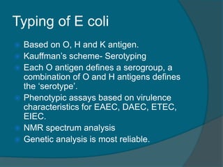 Typing of E coli
 Based on O, H and K antigen.
 Kauffman’s scheme- Serotyping
 Each O antigen defines a serogroup, a
combination of O and H antigens defines
the ‘serotype’.
 Phenotypic assays based on virulence
characteristics for EAEC, DAEC, ETEC,
EIEC.
 NMR spectrum analysis
 Genetic analysis is most reliable.
 