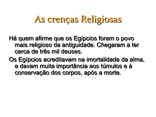 As crenças Religiosas
Há quem afirme que os Egípcios foram o povo
 mais religioso da antiguidade. Chegaram a ter
 cerca de três mil deuses.
Os Egípcios acreditavam na imortalidade da alma,
 e davam muita importância aos túmulos e à
 conservação dos corpos, após a morte.
 