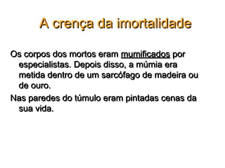 A crença da imortalidade

Os corpos dos mortos eram mumificados por
 especialistas. Depois disso, a múmia era
 metida dentro de um sarcófago de madeira ou
 de ouro.
Nas paredes do túmulo eram pintadas cenas da
 sua vida.
 