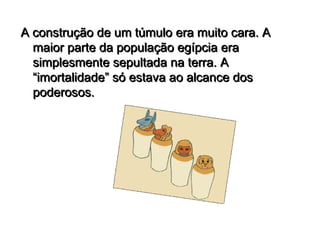 A construção de um túmulo era muito cara. A
  maior parte da população egípcia era
  simplesmente sepultada na terra. A
  “imortalidade” só estava ao alcance dos
  poderosos.
 