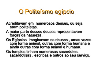O Politeísmo egípcio
Acreditavam em numerosos deuses, ou seja,
  eram politeístas.
A maior parte desses deuses representavam
  forças da natureza.
Os Egípcios imaginavam os deuses , umas vezes
  com forma animal, outras com forma humana e
  ainda outras com forma animal e humana.
Os templos tinham numerosos sacerdotes,
  sacerdotisas , escribas e outros ao seu serviço.
 