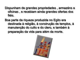 Dispunham de grandes propriedades , armazéns e
  oficinas , e recebiam ainda grandes ofertas dos
  fiéis.
Boa parte da riqueza produzida no Egito era
  destinada à religião, à construção de templos, à
  manutenção do culto e do clero, e também à
  preparação da vida para além da morte.
 