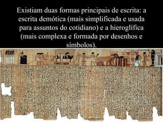 Existiam duas formas principais de escrita: a
escrita demótica (mais simplificada e usada
 para assuntos do cotidiano) e a hieroglífica
 (mais complexa e formada por desenhos e
                 símbolos).
 
