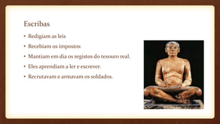 Escribas
• Redigiam as leis
• Recebiam os impostos
• Mantiam em dia os registos do tesouro real.
• Eles aprendiam a ler e escrever.
• Recrutavam e armavam os soldados.
 