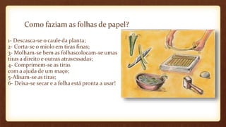 Como faziam as folhas de papel?
1- Descasca-se o caule da planta;
2- Corta-se o miolo em tiras finas;
3- Molham-se bem as folhascolocam-se umas
tiras a direito e outras atravessadas;
4- Comprimem-se as tiras
com a ajuda de um maço;
5-Alisam-se as tiras;
6- Deixa-se secar e a folha está pronta a usar!
 