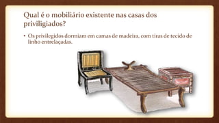 Qual é o mobiliário existente nas casas dos
priviligiados?
• Os privilegidos dormiam em camas de madeira, com tiras de tecido de
linho entrelaçadas.
 