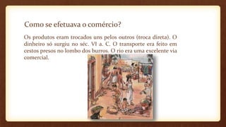 Como se efetuava o comércio?
Os produtos eram trocados uns pelos outros (troca direta). O
dinheiro só surgiu no séc. VI a. C. O transporte era feito em
cestos presos no lombo dos burros. O rio era uma excelente via
comercial.
 
