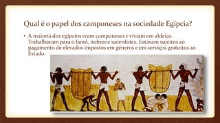 Qual é o papel dos camponeses na sociedade Egípcia?
• A maioria dos egípcios eram camponeses e viviam em aldeias.
Trabalhavam para o faraó, nobres e sacerdotes. Estavam sujeitos ao
pagamento de elevados impostos em géneros e em serviços gratuitos ao
Estado.
 