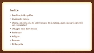 Indíce
• Localização Geográfica
• Civilização Egípcia
• Qual é a importância do aparecimento da metalúrgia para o desenvolvimento
das civilizações?
• O Egípto é um dom do Nilo
• Sociedade
• Religião
• Resumo
• Bibliografia
 