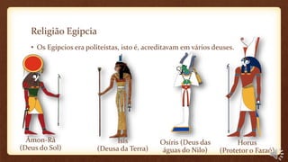 Religião Egípcia
• Os Egípcios era politeístas, isto é, acreditavam em vários deuses.
Ámon-Rá
(Deus do Sol)
Horus
(Protetor o Faraó)
Osíris (Deus das
águas do Nilo)
Ísis
(Deusa da Terra)
 