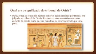 Qual era o significado do tribunal de Osíris?
• Para aceder ao reino dos mortos o morto, acompanhado por Hórus, era
julgado no tribunal de Osíris. Para entrar no mundo dos mortos o
coração do morto tinha que ser mais leve ou equivalente do que uma
pena.
 