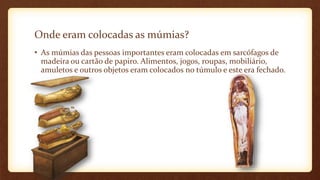 Onde eram colocadas as múmias?
• As múmias das pessoas importantes eram colocadas em sarcófagos de
madeira ou cartão de papiro. Alimentos, jogos, roupas, mobiliário,
amuletos e outros objetos eram colocados no túmulo e este era fechado.
 