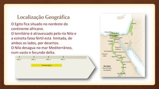 Localização Geográfica
O Egito fica situado no nordeste do
continente africano.
O território é atravessado pelo rio Nilo e
a estreita faixa fértil está limitada, de
ambos os lados, por desertos.
O Nilo desagua no mar Mediterrâneo,
num vasto e fecundo delta.
 