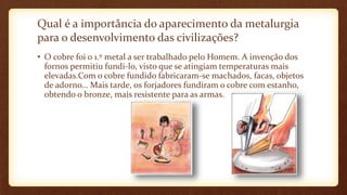 Qual é a importância do aparecimento da metalurgia
para o desenvolvimento das civilizações?
• O cobre foi o 1.º metal a ser trabalhado pelo Homem. A invenção dos
fornos permitiu fundi-lo, visto que se atingiam temperaturas mais
elevadas.Com o cobre fundido fabricaram-se machados, facas, objetos
de adorno… Mais tarde, os forjadores fundiram o cobre com estanho,
obtendo o bronze, mais resistente para as armas.
 