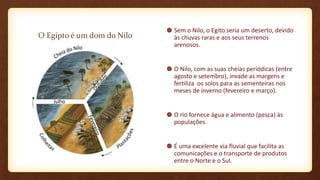 O Egipto é um dom do Nilo
Sem o Nilo, o Egito seria um deserto, devido
às chuvas raras e aos seus terrenos
arenosos.
O Nilo, com as suas cheias periódicas (entre
agosto e setembro), invade as margens e
fertiliza os solos para as sementeiras nos
meses de inverno (fevereiro e março).
O rio fornece água e alimento (pesca) às
populações.
É uma excelente via fluvial que facilita as
comunicações e o transporte de produtos
entre o Norte e o Sul.
 