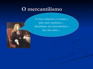 O mercantilismo O meu objectivo é tornar o país mais opulento…abundante em mercadorias e rico nas artes… 