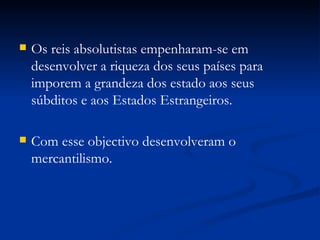 Os reis absolutistas empenharam-se em desenvolver a riqueza dos seus países para imporem a grandeza dos estado aos seus súbditos e aos Estados Estrangeiros. Com esse objectivo desenvolveram o mercantilismo. 