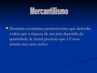 Doutrina económica proteccionista que defendia a ideia que a riqueza de um país dependia da quantidade de metal precioso que a Coroa retinha nos seus cofres. Mercantilismo 