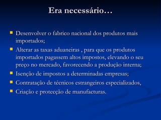 Era necessário… Desenvolver o fabrico nacional dos produtos mais importados; Alterar as taxas aduaneiras , para que os produtos importados pagassem altos impostos, elevando o seu preço no mercado, favorecendo a produção interna; Isenção de impostos a determinadas empresas; Contratação de técnicos estrangeiros especializados, Criação e protecção de manufacturas. 