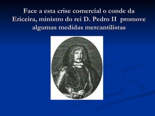 Face a esta crise comercial o conde da Ericeira, ministro do rei D. Pedro II  promove algumas medidas mercantilistas 