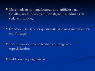 Desenvolveu as manufacturas dos lanifícios , na Covilhã, no Fundão e em Portalegre, e a indústria da seda, em Lisboa; Concedeu subsídios a quem instalasse uma manufactura em Portugal; Incentivou a vinda de técnicos estrangeiros especializados; Publicou leis pragmáticas. 