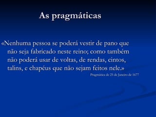 As pragmáticas «Nenhuma pessoa se poderá vestir de pano que não seja fabricado neste reino; como também não poderá usar de voltas, de rendas, cintos, talins, e chapéus que não sejam feitos nele.» Pragmática de 25 de Janeiro de 1677 