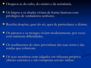 Ocupava-se do culto, do ensino e da assistência. Os bispos e os abades viviam de forma faustosa com privilégios de verdadeiros senhores. Recebia doações, quer do rei, quer de particulares; a dízima. Os párocos e os monges viviam modestamente, por vezes com inúmeras dificuldades. Os rendimentos do clero provinham das suas terras e das rendas que cobravam. Os seus membros eram julgados em tribunais próprios (direito canónico) e não cumpriam serviço militar. 