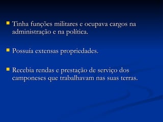 Tinha funções militares e ocupava cargos na administração e na política. Possuía extensas propriedades. Recebia rendas e prestação de serviço dos camponeses que trabalhavam nas suas terras. 