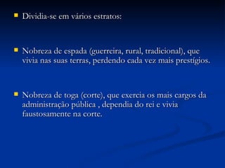 Dividia-se em vários estratos: Nobreza de espada (guerreira, rural, tradicional), que vivia nas suas terras, perdendo cada vez mais prestígios. Nobreza de toga (corte), que exercia os mais cargos da administração pública , dependia do rei e vivia faustosamente na corte. 
