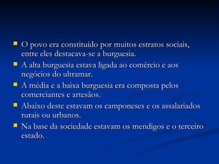O povo era constituído por muitos estratos sociais, entre eles destacava-se a burguesia. A alta burguesia estava ligada ao comércio e aos negócios do ultramar. A média e a baixa burguesia era composta pelos comerciantes e artesãos. Abaixo deste estavam os camponeses e os assalariados rurais ou urbanos. Na base da sociedade estavam os mendigos e o terceiro estado.  