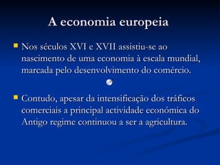 A economia europeia  Nos séculos XVI e XVII assistiu-se ao nascimento de uma economia à escala mundial, marcada pelo desenvolvimento do comércio. Contudo, apesar da intensificação dos tráficos comerciais a principal actividade económica do Antigo regime continuou a ser a agricultura. 