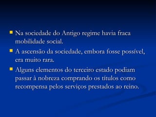 Na sociedade do Antigo regime havia fraca mobilidade social. A ascensão da sociedade, embora fosse possível, era muito rara.  Alguns elementos do terceiro estado podiam passar à nobreza comprando os títulos como recompensa pelos serviços prestados ao reino. 