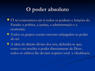 O poder absoluto O  rei concentrava em si todos os poderes e funções do Estado: a política, a justiça, a administração e a economia. Todos os grupos sociais estavam subjugados ao poder do rei. A ideia do direito divino dos reis, defendia-se que, como o rei recebia o poder directamente de Deus , todos os súbitos lhe deviam respeito total  e obediência. 