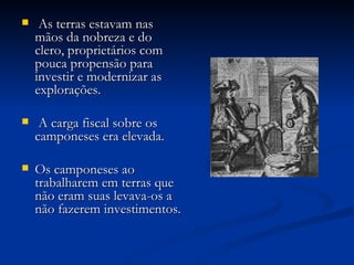 As terras estavam nas mãos da nobreza e do clero, proprietários com pouca propensão para investir e modernizar as explorações. A carga fiscal sobre os camponeses era elevada. Os camponeses ao trabalharem em terras que não eram suas levava-os a não fazerem investimentos. 