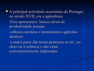 A principal actividade económica de Portugal , no século XVII, era a agricultura.  -Esta apresentava  baixos níveis de produtividade porque: - utilizava técnicas e instrumentos agrícolas arcaicos; - a maior parte das terras pertencia ao rei , ao clero ou à nobreza e não eram convenientemente exploradas. 