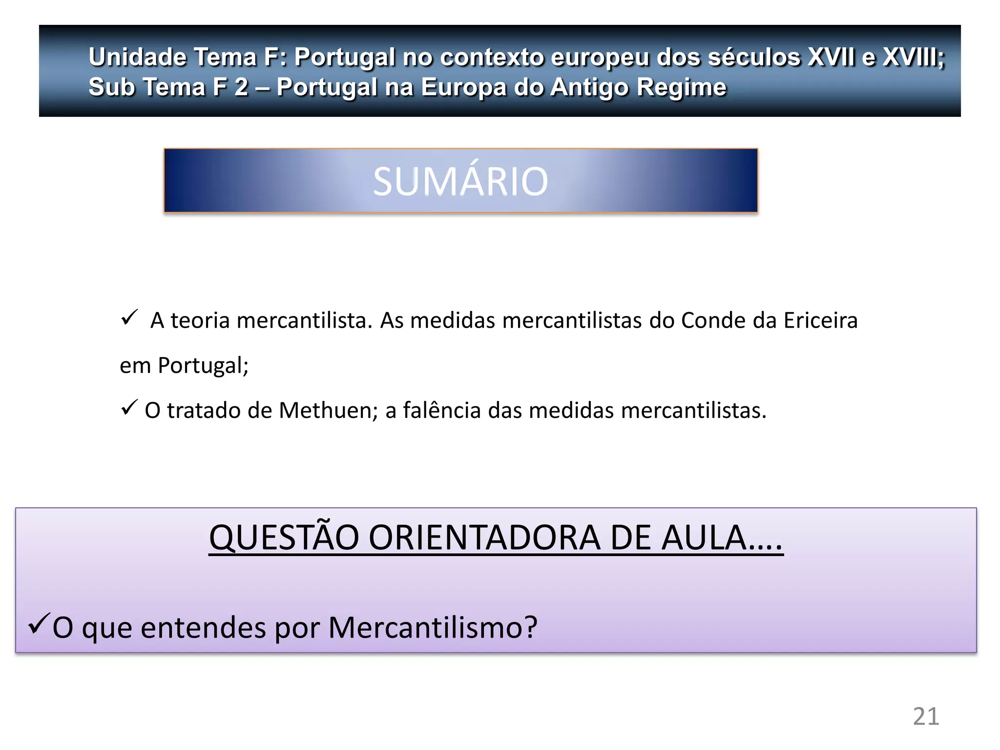 Unidade Tema F: Portugal no contexto europeu dos séculos XVII e XVIII;
    Sub Tema F 2 – Portugal na Europa do Antigo Regime



                              SUMÁRIO

       A teoria mercantilista. As medidas mercantilistas do Conde da Ericeira
      em Portugal;
       O tratado de Methuen; a falência das medidas mercantilistas.




              QUESTÃO ORIENTADORA DE AULA….

O que entendes por Mercantilismo?

                                                                                 21
 
