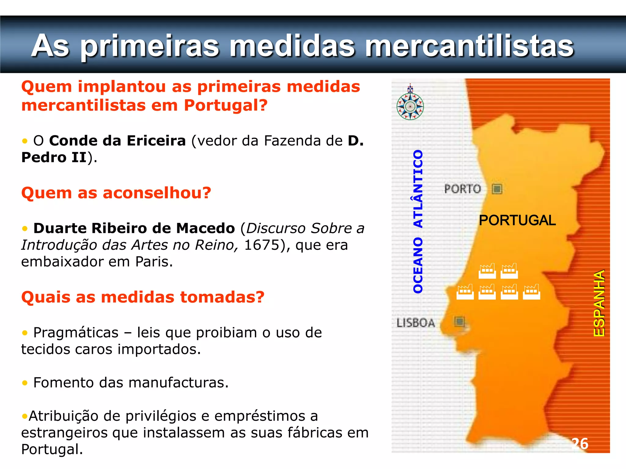 As primeiras medidas mercantilistas
Quem implantou as primeiras medidas
mercantilistas em Portugal?

• O Conde da Ericeira (vedor da Fazenda de D.
Pedro II).




                                                   OCEANO ATLÂNTICO
Quem as aconselhou?
                                                                       PORTUGAL
• Duarte Ribeiro de Macedo (Discurso Sobre a
Introdução das Artes no Reino, 1675), que era
embaixador em Paris.
                                                                       




                                                                                       ESPANHA
Quais as medidas tomadas?                                             

• Pragmáticas – leis que proibiam o uso de
tecidos caros importados.

• Fomento das manufacturas.

•Atribuição de privilégios e empréstimos a
estrangeiros que instalassem as suas fábricas em
Portugal.                                                                         26
 