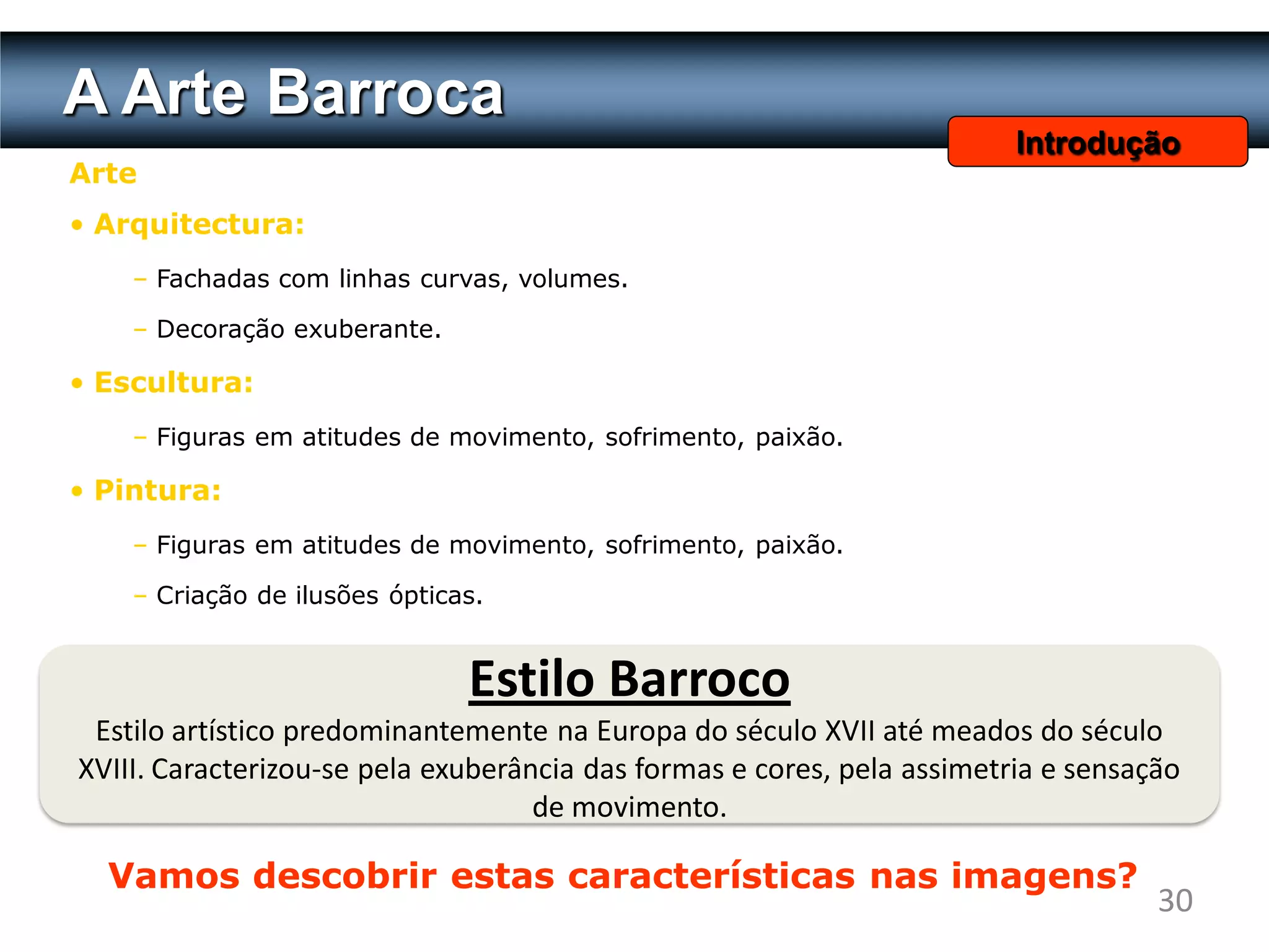 A Arte Barroca
                                                                         Introdução
Arte
• Arquitectura:
    – Fachadas com linhas curvas, volumes.

    – Decoração exuberante.

• Escultura:
    – Figuras em atitudes de movimento, sofrimento, paixão.

• Pintura:
    – Figuras em atitudes de movimento, sofrimento, paixão.

    – Criação de ilusões ópticas.


                               Estilo Barroco
 Estilo artístico predominantemente na Europa do século XVII até meados do século
XVIII. Caracterizou-se pela exuberância das formas e cores, pela assimetria e sensação
                                    de movimento.

  Vamos descobrir estas características nas imagens?
                                                                                    30
 