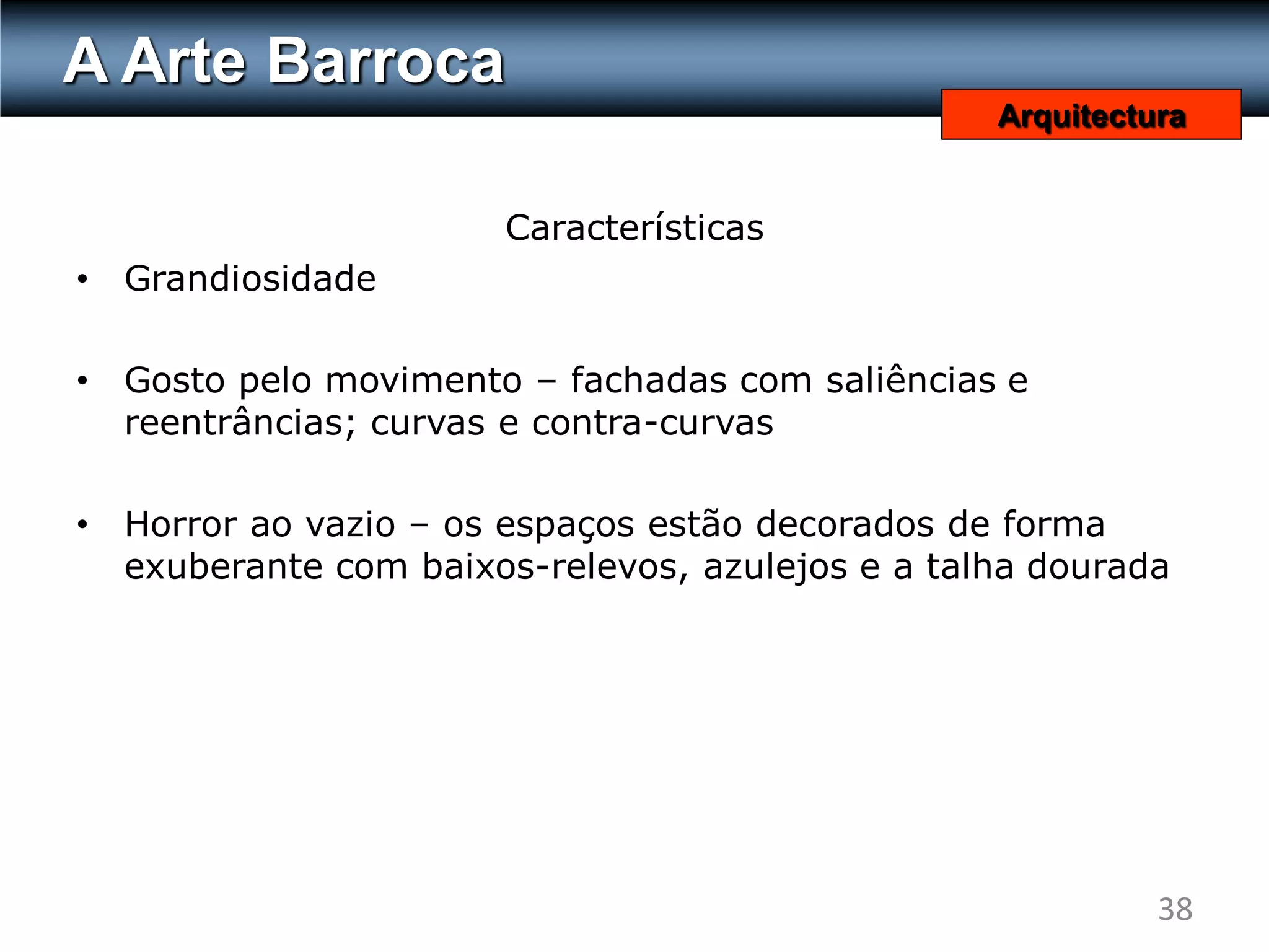 A Arte Barroca
                                                   Arquitectura


                        Características
•   Grandiosidade

•   Gosto pelo movimento – fachadas com saliências e
    reentrâncias; curvas e contra-curvas

•   Horror ao vazio – os espaços estão decorados de forma
    exuberante com baixos-relevos, azulejos e a talha dourada




                                                             38
 