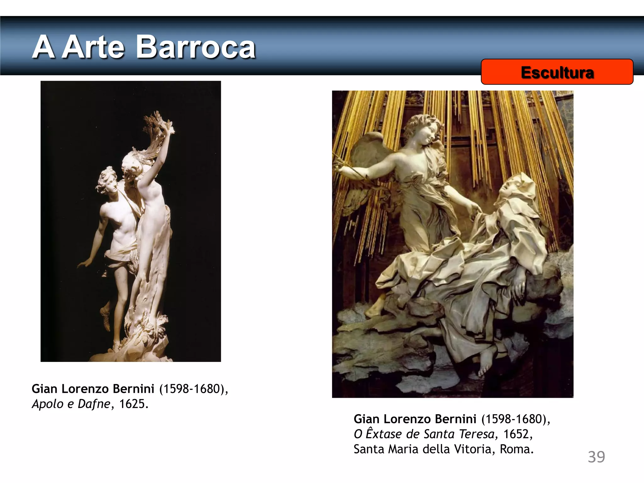 A Arte Barroca
                                                               Escultura




Gian Lorenzo Bernini (1598-1680),
Apolo e Dafne, 1625.
                                    Gian Lorenzo Bernini (1598-1680),
                                    O Êxtase de Santa Teresa, 1652,
                                    Santa Maria della Vitoria, Roma.
                                                                        39
 
