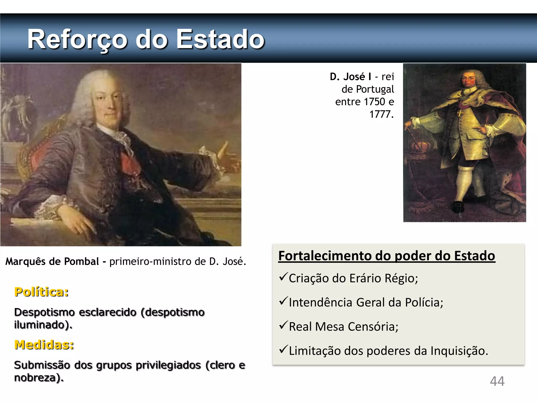 Reforço do Estado
                                                             D. José I - rei
                                                               de Portugal
                                                              entre 1750 e
                                                                     1777.




Marquês de Pombal - primeiro-ministro de D. José.   Fortalecimento do poder do Estado
                                                    Criação do Erário Régio;
 Política:
                                                    Intendência Geral da Polícia;
 Despotismo esclarecido (despotismo
 iluminado).                                        Real Mesa Censória;
 Medidas:
                                                    Limitação dos poderes da Inquisição.
 Submissão dos grupos privilegiados (clero e
 nobreza).                                                                                  44
 