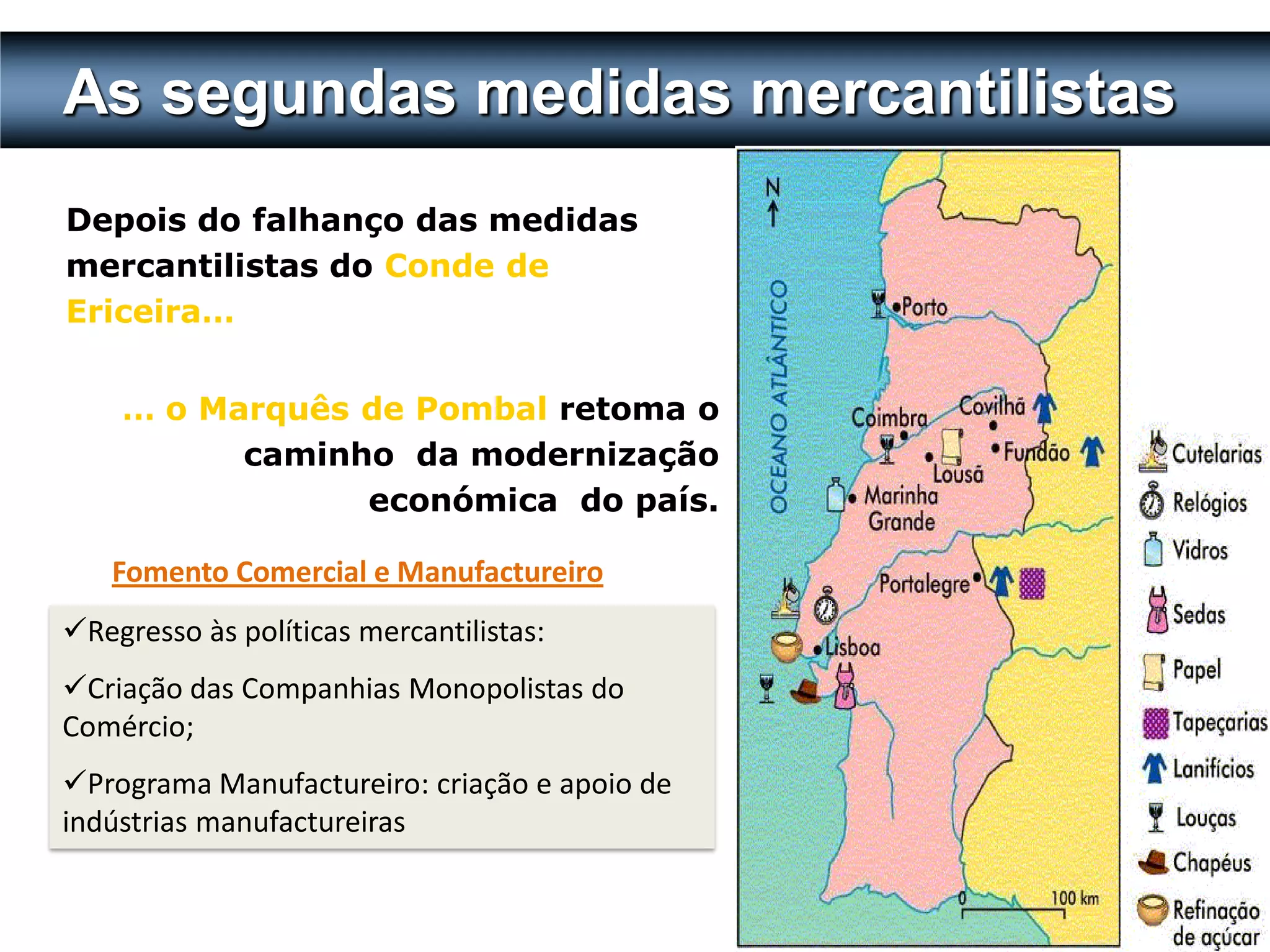 As segundas medidas mercantilistas
Depois do falhanço das medidas
mercantilistas do Conde de
Ericeira…


    … o Marquês de Pombal retoma o
          caminho da modernização
                económica do país.

   Fomento Comercial e Manufactureiro
Regresso às políticas mercantilistas:
Criação das Companhias Monopolistas do
Comércio;
Programa Manufactureiro: criação e apoio de
indústrias manufactureiras

                                               47
 